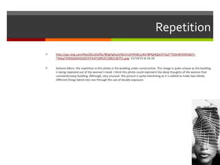 Repetition
 http://api.ning.com/files/DtcI2O2Ry7BFgiFgAo2eY6LVn1HTlh0EuLWLTBPQHQGGTr5q3*75GeWVDl55db7J-
*A4pq*D4DOjAfx41ZeO7rFYoYTjXKOY/1082136751.png 15/10/15 at 16:18
 Antonio Mora- the repetition in this photo is the building under construction. This image is quite unique as the building
is being repeated out of the woman’s head. I think this photo could represent the deep thoughts of the woman that
constantly keep building. Although, very unusual- this picture is quite interesting as it is edited to make two totally
different things blend into one through the use of double exposure.
 