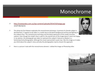 Monochrome
 http://cooteandco.com.au/wp-content/uploads/2014/10/twiggy.jpg
14:07 09/10/15
 This photo by Cecil Beaton implicates the monochrome technique. A portrait of a female subject is
denoted here. It appears to be taken in a studio due to the blank background and focused lighting on
the subjects face. The monochrome technique and the blank expression of the model connotes
sadness. Even though the model’s face is well lit, the overall tone of the image doesn’t seem too happy.
In my opinion, this photograph was taken to represent the subject’s features as Beaton is a
fashion/portrait photographer. Although the mood represented is quite low, I like this image as it makes
you think about the subject’s story and why the photographer may’ve chosen this approach.
 Here is a picture I took with the monochrome element. I edited the image on Photoshop after.
 