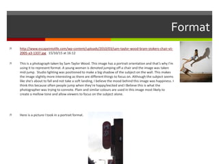 Format
 http://www.escapeintolife.com/wp-content/uploads/2010/03/sam-taylor-wood-bram-stokers-chair-vii-
2005-a3-1337.jpg 15/10/15 at 16:12
 This is a photograph taken by Sam Taylor Wood. This image has a portrait orientation and that’s why I’m
using it to represent format. A young woman is denoted jumping off a chair and the image was taken
mid-jump. Studio lighting was positioned to make a big shadow of the subject on the wall. This makes
the image slightly more interesting as there are different things to focus on. Although the subject seems
like she’s about to fall and not take a soft landing, I believe the mood behind this image was happiness. I
think this because often people jump when they’re happy/excited and I Believe this is what the
photographer was trying to connote. Plain and similar colours are used in this image most likely to
create a mellow tone and allow viewers to focus on the subject alone.
 Here is a picture I took in a portrait format.
 