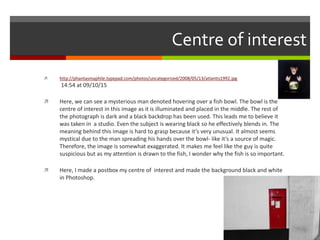 Centre of interest
 http://phantasmaphile.typepad.com/photos/uncategorized/2008/05/13/atlantis1992.jpg
14:54 at 09/10/15
 Here, we can see a mysterious man denoted hovering over a fish bowl. The bowl is the
centre of interest in this image as it is illuminated and placed in the middle. The rest of
the photograph is dark and a black backdrop has been used. This leads me to believe it
was taken in a studio. Even the subject is wearing black so he effectively blends in. The
meaning behind this image is hard to grasp because it’s very unusual. It almost seems
mystical due to the man spreading his hands over the bowl- like it’s a source of magic.
Therefore, the image is somewhat exaggerated. It makes me feel like the guy is quite
suspicious but as my attention is drawn to the fish, I wonder why the fish is so important.
 Here, I made a postbox my centre of interest and made the background black and white
in Photoshop.
 