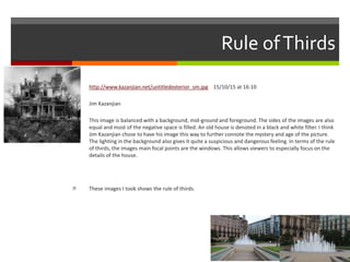 Rule ofThirds
 http://www.kazanjian.net/untitledexterior_sm.jpg 15/10/15 at 16:10
 Jim Kazanjian
 This image is balanced with a background, mid-ground and foreground. The sides of the images are also
equal and most of the negative space is filled. An old house is denoted in a black and white filter. I think
Jim Kazanjian chose to have his image this way to further connote the mystery and age of the picture.
The lighting in the background also gives it quite a suspicious and dangerous feeling. In terms of the rule
of thirds, the images main focal points are the windows. This allows viewers to especially focus on the
details of the house.
 These images I took shows the rule of thirds.
 