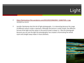 Light
 https://kezhandcars.files.wordpress.com/2011/02/229663043_12b86742fa_o.jpg
15/10/15 at 16:15
 Jennifer Steinkamp shot this bit of light photography. It is interesting because the range
of different colours create a spectacle. Although the picture is really simple, the different
format of the light and the waves in the picture draw a viewer in. I like this photograph
because you can see the light the photographer has created is illuminating the whole
room and straight away makes it more aesthetic.
 
