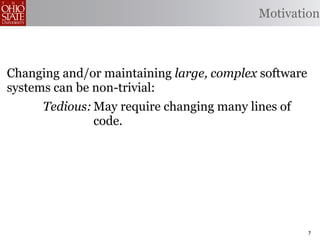 Motivation



Changing and/or maintaining large, complex software
systems can be non-trivial:
      Tedious: May require changing many lines of
               code.
 Error-prone: Changes may be implemented
              incorrectly.
    Omission- May opportunities to produce better
      prone: code.


                                                      7
 