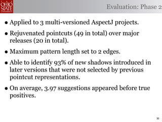Evaluation: Phase 2

• Applied to 3 multi-versioned AspectJ projects.
• Rejuvenated pointcuts (49 in total) over major
 releases (20 in total).
• Maximum pattern length set to 2 edges.
• Able to identify 93% of new shadows introduced in
 later versions that were not selected by previous
 pointcut representations.
• On average, 3.97 suggestions appeared before true
 positives.


                                                      30
 