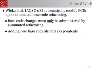 Related Work

• Wloka et al. [AOSD 08] automatically modify PCEs
 upon automated base code refactoring.
 • Base code changes must only be administered by
   automated refactoring.
 • Adding new base code also breaks pointcuts.




                                                     31
 