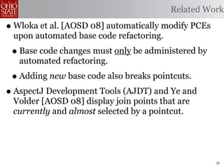 Related Work

• Wloka et al. [AOSD 08] automatically modify PCEs
 upon automated base code refactoring.
 • Base code changes must only be administered by
   automated refactoring.
 • Adding new base code also breaks pointcuts.
• AspectJ Development Tools (AJDT) and Ye and
 Volder [AOSD 08] display join points that are
 currently and almost selected by a pointcut.




                                                     31
 