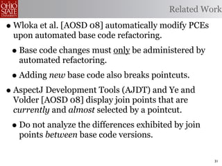 Related Work

• Wloka et al. [AOSD 08] automatically modify PCEs
 upon automated base code refactoring.
 • Base code changes must only be administered by
   automated refactoring.
 • Adding new base code also breaks pointcuts.
• AspectJ Development Tools (AJDT) and Ye and
 Volder [AOSD 08] display join points that are
 currently and almost selected by a pointcut.
 • Do not analyze the differences exhibited by join
   points between base code versions.

                                                      31
 
