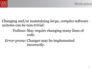 Motivation



Changing and/or maintaining large, complex software
systems can be non-trivial:
      Tedious: May require changing many lines of
               code.
 Error-prone: Changes may be implemented
              incorrectly.
    Omission- May opportunities to produce better
      prone: code.


                                                      7
 