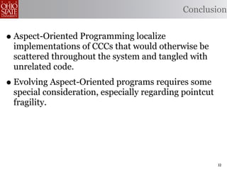 Conclusion


• Aspect-Oriented Programming localize
 implementations of CCCs that would otherwise be
 scattered throughout the system and tangled with
 unrelated code.
• Evolving Aspect-Oriented programs requires some
 special consideration, especially regarding pointcut
 fragility.




                                                        32
 