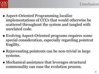 Conclusion


• Aspect-Oriented Programming localize
  implementations of CCCs that would otherwise be
  scattered throughout the system and tangled with
  unrelated code.
• Evolving Aspect-Oriented programs requires some
  special consideration, especially regarding pointcut
  fragility.
• Rejuvenating pointcuts can be non-trivial in large
  systems.
• Mechanical assistance that leverages structural
  commonality can ease the evolution process.
                                                         32
 