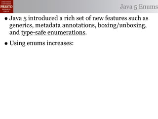 Java 5 Enums

• Java 5 introduced a rich set of new features such as
  generics, metadata annotations, boxing/unboxing,
  and type-safe enumerations.
• Using enums increases:
 