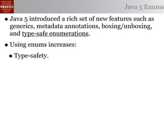 Java 5 Enums

• Java 5 introduced a rich set of new features such as
  generics, metadata annotations, boxing/unboxing,
  and type-safe enumerations.
• Using enums increases:
 • Type-safety.
 