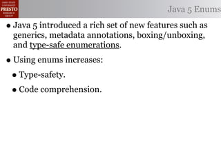Java 5 Enums

• Java 5 introduced a rich set of new features such as
  generics, metadata annotations, boxing/unboxing,
  and type-safe enumerations.
• Using enums increases:
 • Type-safety.
 • Code comprehension.
 