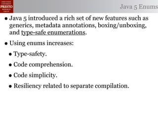 Java 5 Enums

• Java 5 introduced a rich set of new features such as
  generics, metadata annotations, boxing/unboxing,
  and type-safe enumerations.
• Using enums increases:
 • Type-safety.
 • Code comprehension.
 • Code simplicity.
 • Resiliency related to separate compilation.
 