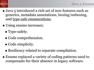 Java 5 Enums

• Java 5 introduced a rich set of new features such as
  generics, metadata annotations, boxing/unboxing,
  and type-safe enumerations.
• Using enums increases:
 • Type-safety.
 • Code comprehension.
 • Code simplicity.
 • Resiliency related to separate compilation.
• Enums replaced a variety of coding patterns used to
  compensate for their absence in legacy software.
 