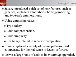 Java 5 Enums

• Java 5 introduced a rich set of new features such as
  generics, metadata annotations, boxing/unboxing,
  and type-safe enumerations.
• Using enums increases:
 • Type-safety.
 • Code comprehension.
 • Code simplicity.
 • Resiliency related to separate compilation.
• Enums replaced a variety of coding patterns used to
  compensate for their absence in legacy software.
• Leaves a large body of code to be manually upgraded.
 