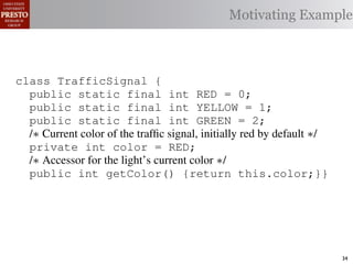 Motivating Example



class TrafficSignal {
  public static final int RED = 0;
  public static final int YELLOW = 1;
  public static final int GREEN = 2;
  /∗ Current color of the trafﬁc signal, initially red by default ∗/
  private int color = RED;
  /∗ Accessor for the light’s current color ∗/
  public int getColor() {return this.color;}}

class Automobile         {
  private static         final    int   IDLE = 0;
  private static         final    int   INCREASE_SPEED = 1;
  private static         final    int   DECREASE_SPEED = 2;
  private static         final    int   STOP = 3;                      34
 