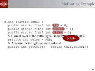 Motivating Example



class TrafficSignal {
  public static final int RED = 0;
  public static final int YELLOW = 1;
  public static final int GREEN = 2;
  /∗ Current color of the trafﬁc signal, initially red by default ∗/
  private int color = RED;                           Brittle
  /∗ Accessor for the light’s current color ∗/
  public int getColor() {return this.color;}}

class Automobile         {
  private static         final    int   IDLE = 0;
  private static         final    int   INCREASE_SPEED = 1;
  private static         final    int   DECREASE_SPEED = 2;
  private static         final    int   STOP = 3;                      34
 