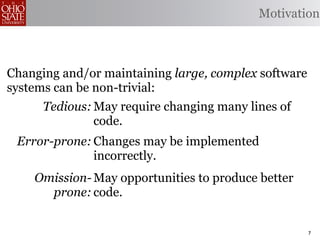 Motivation



Changing and/or maintaining large, complex software
systems can be non-trivial:
      Tedious: May require changing many lines of
               code.
 Error-prone: Changes may be implemented
              incorrectly.
    Omission- May opportunities to produce better
      prone: code.


                                                      7
 