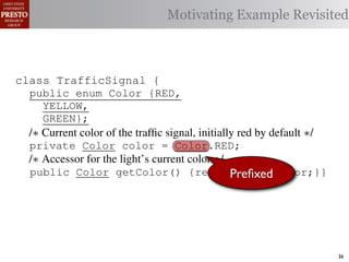 Motivating Example Revisited



class TrafficSignal {{
        TrafficSignal
class TrafficSignal {
  public enum Color {RED, RED = 0;
  public static final int
  public enum Color {RED,
     YELLOW,
  public static final int YELLOW = 1;
     YELLOW,
     GREEN};
  public static final int GREEN = 2;
     GREEN};
  /∗ Current color of the trafﬁc signal, initially red byby default ∗/
  /* Current color of the trafﬁc signal, initially red by default */
  /* Current color of the trafﬁc signal, initially red default */
  private Color color= =RED;
  private Color color = Color.RED;
  private int color                  Color.RED;
  /∗ Accessor for the light’s current color */∗/
  /* Accessor for the light’s current color */
  /* Accessor for the light’s current color
  public Color getColor(){return Preﬁxed
  public Color getColor() {return this.color;}}
             int getColor() {return this.color;}}     this.color;}}

class Automobile {
class Automobile {
class Automobile {
  private enum Action {IDLE,IDLE = 0;
  private enum Action {IDLE,
  private static final int
    INCREASE_SPEED,
    INCREASE_SPEED,
  private static final int INCREASE_SPEED = 1;
    DECREASE_SPEED,
    DECREASE_SPEED,
  private static final int DECREASE_SPEED = 2;
    STOP};
    STOP}; static final int STOP = 3;
  private static final int MAX_SPEED = 140;
  private                                                                36
 