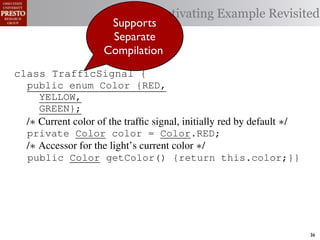 Motivating Example Revisited
                      Supports
                      Separate
                     Compilation
class TrafficSignal {{
        TrafficSignal
class TrafficSignal {
  public enum Color {RED, RED = 0;
  public static final int
  public enum Color {RED,
     YELLOW,
  public static final int YELLOW = 1;
     YELLOW,
     GREEN};
  public static final int GREEN = 2;
     GREEN};
  /∗ Current color of the trafﬁc signal, initially red byby default ∗/
  /* Current color of the trafﬁc signal, initially red by default */
  /* Current color of the trafﬁc signal, initially red default */
  private Color color= =RED;
  private Color color = Color.RED;
  private int color                  Color.RED;
  /∗ Accessor for the light’s current color */∗/
  /* Accessor for the light’s current color */
  /* Accessor for the light’s current color
  public Color getColor(){return this.color;}}
  public Color getColor() {return this.color;}}
             int getColor() {return this.color;}}

class Automobile {
class Automobile {
class Automobile {
  private enum Action {IDLE,IDLE = 0;
  private enum Action {IDLE,
  private static final int
    INCREASE_SPEED,
    INCREASE_SPEED,
  private static final int INCREASE_SPEED = 1;
    DECREASE_SPEED,
    DECREASE_SPEED,
  private static final int DECREASE_SPEED = 2;
    STOP};
    STOP}; static final int STOP = 3;
  private static final int MAX_SPEED = 140;
  private                                                                36
 
