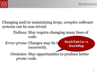 Motivation



Changing and/or maintaining large, complex software
systems can be non-trivial:
     Tedious: May require changing many lines of
              code.
                                  HashTable vs.
 Error-prone: Changes may be implemented
              incorrectly.          HashMap

    Omission- May opportunities to produce better
      prone: code.


                                                      7
 