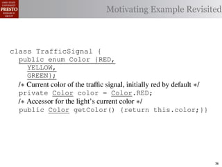 Motivating Example Revisited



class TrafficSignal {{
        TrafficSignal
class TrafficSignal {
  public enum Color {RED, RED = 0;
  public static final int
  public enum Color {RED,
     YELLOW,
  public static final int YELLOW = 1;
     YELLOW,
     GREEN};
  public static final int GREEN = 2;
     GREEN};
  /∗ Current color of the trafﬁc signal, initially red byby default ∗/
  /* Current color of the trafﬁc signal, initially red by default */
  /* Current color of the trafﬁc signal, initially red default */
  private Color color= =RED;
  private Color color = Color.RED;
  private int color                  Color.RED;
  /∗ Accessor for the light’s current color */∗/
  /* Accessor for the light’s current color */
  /* Accessor for the light’s current color
  public Color getColor(){return this.color;}}
  public Color getColor() {return this.color;}}
             int getColor() {return this.color;}}

class Automobile {
class Automobile {
class Automobile {
  private enum Action {IDLE,IDLE = 0;
  private enum Action {IDLE,
  private static final int
    INCREASE_SPEED,
    INCREASE_SPEED,
  private static final int INCREASE_SPEED = 1;
    DECREASE_SPEED,
    DECREASE_SPEED,
  private static final int DECREASE_SPEED = 2;
    STOP};
    STOP}; static final int STOP = 3;
  private static final int MAX_SPEED = 140;
  private                                                                36
 