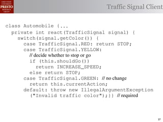 this.currentAction &&
    private int color = RED;                        38            (reacti
 INCREASE_SPEED ||automobile is currently performing, idle by default ∗/
    /∗ The action this
    private     for currentAction =
tSpeed <= MAX_SPEED))
                                                  Traffic Signal Client
    /∗ Accessorintthe light’s current color ∗/IDLE; 39             this.c
    public intspeed of the automobile, initially 540
                     getColor() {return this.color;}}                this.
    /∗ The current
rmAction(reaction);}                                 mph. ∗/
                                                  41
       private int currentSpeed = 5;            42       private void
 rmAction(int action) {
    class Automobile {...}}
                                                                 (b) Im
       private int react(TrafficSignal 0;
                    static final int IDLE = signal) {
eger constants for static final int INCREASE_SPEED = 1;
       private enumerated types.
          switch(signal.getColor()) {
       private static final int DECREASE_SPEED = 2;
            case TrafficSignal.RED: return STOP;
Figure 1. Running example: STOP = 3;
       private static final int a hypothetical drive-by-w
            case TrafficSignal.YELLOW:
       private decide whether to stop or go
                // static final int MAX_SPEED = 140;
       /∗ The action (this.shouldGo()) performing, idle by default ∗/
                if this automobile is currently
 ch machinery.int currentAction = IDLE; example, in which
       private return Third, INCREASE_SPEED;
                              the weak enum
       /∗ The to manually enumerate initially 5 mph.language enum
 ogrammercurrent speed of theSTOP; the
                else return automobile,          by ∗/
 ts, whichcaseint currentSpeed = of // no changeAutomobile.
       private TrafficSignal.GREEN:
              increases the likelihood 5;        and
                return this.currentAction;
different enumint react(TrafficSignal signal) of these ne
       private constants may be unin-            ations {
            default: throw new IllegalArgumentException
 he same internal value. Finally, the
                ("Invalid traffic color");}}through compile-tim
          switch(signal.getColor()) {              // required
            case TrafficSignal.RED: return STOP;
rittle public voidthe values {are com-
        [?]:case TrafficSignal.YELLOW:
               since drive()                     between the named
at compile time they are to stop or=go... ; ated values. It is als
          TrafficSignal aSignal into
                // decide whether inlined
  new constants(this.shouldGo())
          int if are added in between
                reaction = this.react(aSignal); Action, whic
                                                 is an                37
 