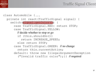 this.currentAction &&
    private int color = RED;                        38            (reacti
 INCREASE_SPEED ||automobile is currently performing, idle by default ∗/
    /∗ The action this
    private     for currentAction =
tSpeed <= MAX_SPEED))
                                                  Traffic Signal Client
    /∗ Accessorintthe light’s current color ∗/IDLE; 39             this.c
    public intspeed of the automobile, initially 540
                     getColor() {return this.color;}}                this.
    /∗ The current
rmAction(reaction);}                                 mph. ∗/
                                                  41
       private int currentSpeed = 5;            42       private void
 rmAction(int action) {
    class Automobile {...}}
                                                                 (b) Im
       private int react(TrafficSignal 0;
                    static final int IDLE = signal) {
eger constants for static final int INCREASE_SPEED = 1;
       private enumerated types.
          switch(signal.getColor()) {
       private static final int DECREASE_SPEED = 2;
            case TrafficSignal.RED: return STOP;
Figure 1. Running example: STOP = 3;
       private static final int a hypothetical drive-by-w
            case TrafficSignal.YELLOW:
       private decide whether to stop or go
                // static final int MAX_SPEED = 140;
       /∗ The action (this.shouldGo()) performing, idle by default ∗/
                if this automobile is currently
 ch machinery.int currentAction = IDLE; example, in which
       private return Third, INCREASE_SPEED;
                              the weak enum
       /∗ The to manually enumerate initially 5 mph.language enum
 ogrammercurrent speed of theSTOP; the
                else return automobile,          by ∗/
 ts, whichcaseint currentSpeed = of // no changeAutomobile.
       private TrafficSignal.GREEN:
              increases the likelihood 5;        and
                return this.currentAction;
different enumint react(TrafficSignal signal) of these ne
       private constants may be unin-            ations {
            default: throw new IllegalArgumentException
 he same internal value. Finally, the
                ("Invalid traffic color");}}through compile-tim
          switch(signal.getColor()) {              // required
            case TrafficSignal.RED: return STOP;
rittle public voidthe values {are com-
        [?]:case TrafficSignal.YELLOW:
               since drive()                     between the named
at compile time they are to stop or=go... ; ated values. It is als
          TrafficSignal aSignal into
                // decide whether inlined
  new constants(this.shouldGo())
          int if are added in between
                reaction = this.react(aSignal); Action, whic
                                                 is an                37
 