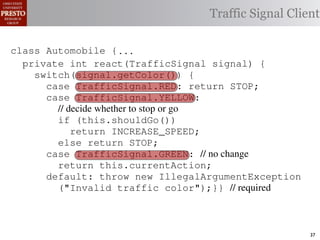 this.currentAction &&
    private int color = RED;                        38            (reacti
 INCREASE_SPEED ||automobile is currently performing, idle by default ∗/
    /∗ The action this
    private     for currentAction =
tSpeed <= MAX_SPEED))
                                                  Traffic Signal Client
    /∗ Accessorintthe light’s current color ∗/IDLE; 39             this.c
    public intspeed of the automobile, initially 540
                     getColor() {return this.color;}}                this.
    /∗ The current
rmAction(reaction);}                                 mph. ∗/
                                                  41
       private int currentSpeed = 5;            42       private void
 rmAction(int action) {
    class Automobile {...}}
                                                                 (b) Im
       private int react(TrafficSignal 0;
                    static final int IDLE = signal) {
eger constants for static final int INCREASE_SPEED = 1;
       private enumerated types.
          switch(signal.getColor()) {
       private static final int DECREASE_SPEED = 2;
            case TrafficSignal.RED: return STOP;
Figure 1. Running example: STOP = 3;
       private static final int a hypothetical drive-by-w
            case TrafficSignal.YELLOW:
       private decide whether to stop or go
                // static final int MAX_SPEED = 140;
       /∗ The action (this.shouldGo()) performing, idle by default ∗/
                if this automobile is currently
 ch machinery.int currentAction = IDLE; example, in which
       private return Third, INCREASE_SPEED;
                              the weak enum
       /∗ The to manually enumerate initially 5 mph.language enum
 ogrammercurrent speed of theSTOP; the
                else return automobile,          by ∗/
 ts, whichcaseint currentSpeed = of // no changeAutomobile.
       private TrafficSignal.GREEN:
              increases the likelihood 5;        and
                return this.currentAction;
different enumint react(TrafficSignal signal) of these ne
       private constants may be unin-            ations {
            default: throw new IllegalArgumentException
 he same internal value. Finally, the
                ("Invalid traffic color");}}through compile-tim
          switch(signal.getColor()) {              // required
            case TrafficSignal.RED: return STOP;
rittle public voidthe values {are com-
        [?]:case TrafficSignal.YELLOW:
               since drive()                     between the named
at compile time they are to stop or=go... ; ated values. It is als
          TrafficSignal aSignal into
                // decide whether inlined
  new constants(this.shouldGo())
          int if are added in between
                reaction = this.react(aSignal); Action, whic
                                                 is an                37
 