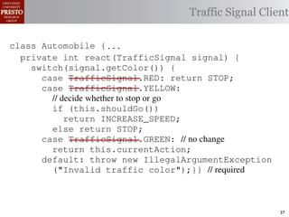this.currentAction &&
    private int color = RED;                        38            (reacti
 INCREASE_SPEED ||automobile is currently performing, idle by default ∗/
    /∗ The action this
    private     for currentAction =
tSpeed <= MAX_SPEED))
                                                  Traffic Signal Client
    /∗ Accessorintthe light’s current color ∗/IDLE; 39             this.c
    public intspeed of the automobile, initially 540
                     getColor() {return this.color;}}                this.
    /∗ The current
rmAction(reaction);}                                 mph. ∗/
                                                  41
       private int currentSpeed = 5;            42       private void
 rmAction(int action) {
    class Automobile {...}}
                                                                 (b) Im
       private int react(TrafficSignal 0;
                    static final int IDLE = signal) {
eger constants for static final int INCREASE_SPEED = 1;
       private enumerated types.
          switch(signal.getColor()) {
       private static final int DECREASE_SPEED = 2;
            case TrafficSignal.RED: return STOP;
Figure 1. Running example: STOP = 3;
       private static final int a hypothetical drive-by-w
            case TrafficSignal.YELLOW:
       private decide whether to stop or go
                // static final int MAX_SPEED = 140;
       /∗ The action (this.shouldGo()) performing, idle by default ∗/
                if this automobile is currently
 ch machinery.int currentAction = IDLE; example, in which
       private return Third, INCREASE_SPEED;
                              the weak enum
       /∗ The to manually enumerate initially 5 mph.language enum
 ogrammercurrent speed of theSTOP; the
                else return automobile,          by ∗/
 ts, whichcaseint currentSpeed = of // no changeAutomobile.
       private TrafficSignal.GREEN:
              increases the likelihood 5;        and
                return this.currentAction;
different enumint react(TrafficSignal signal) of these ne
       private constants may be unin-            ations {
            default: throw new IllegalArgumentException
 he same internal value. Finally, the
                ("Invalid traffic color");}}through compile-tim
          switch(signal.getColor()) {              // required
            case TrafficSignal.RED: return STOP;
rittle public voidthe values {are com-
        [?]:case TrafficSignal.YELLOW:
               since drive()                     between the named
at compile time they are to stop or=go... ; ated values. It is als
          TrafficSignal aSignal into
                // decide whether inlined
  new constants(this.shouldGo())
          int if are added in between
                reaction = this.react(aSignal); Action, whic
                                                 is an                37
 