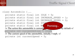 this.currentAction &&
    private int color = RED;
                int color = RED;                  38           (reacti
 INCREASE_SPEED ||
    /∗ Accessor for the light’s current color ∗/
       Accessor for the light’s current color ∗/
tSpeed <= MAX_SPEED))
                                                 Traffic Signal Client
                                                  39            this.c
    public int getColor() {return this.color;}}
              int getColor() {return this.color;}}40             this.
rmAction(reaction);}
                                                     41
                                                     42     private void
rmAction(int action) {
  class Automobile {...}}
         Automobile {                                                 (b) Im
      private static final int IDLE == 0;
                   static final int IDLE               0;
eger constants for static final int INCREASE_SPEED ==1;
                   enumerated types.
      private static final int INCREASE_SPEED
      private                                                          1;
      private static final int DECREASE_SPEED ==2;
      private static final int DECREASE_SPEED                          2;
Figure 1. Running example: STOP == 3;
      private static final int a hypothetical drive-by-w
      private static final int STOP                    3;
      private static final int MAX_SPEED == 140;
      private static final int MAX_SPEED            Promising...
                                                               140;
      /∗ The action this automobile is currently performing, idle by default ∗/
      /∗ The action Third, the weak enumperforming, idle by default ∗/
                     this automobile is currently
 ch machinery.int currentAction = IDLE; example, in which
      private int currentAction = IDLE;
      private
      /∗ The current speed of the automobile,initially 55by language enum
 ogrammercurrent speed of the automobile,the
      /∗ The   to manually enumerate initially mph. ∗/    mph. ∗/
      private int currentSpeed = 5;
 ts, which increases the likelihood of
      private int currentSpeed = 5;                      and Automobile.
different enumint react(TrafficSignal signal) of these ne
                  constants may be unin-     ations
      private int react(TrafficSignal signal) {{
      private
 he same internal value. Finally, the{
        switch(signal.getColor()) {
        switch(signal.getColor())            through compile-tim
           case TrafficSignal.RED: return STOP;
rittle [?]:case TrafficSignal.YELLOW:
           case TrafficSignal.RED: return STOP; the named
            since the values are com-        between
           case TrafficSignal.YELLOW:
at compile time they are to stop or go
             // decide whether inlined into
             // decide whether to stop or go
                                             ated values. It is als
 new constants(this.shouldGo())
             if are added in between         is an Action, whic            37
 