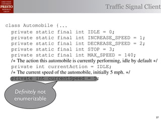 this.currentAction &&
    private int color = RED;
                int color = RED;                  38           (reacti
 INCREASE_SPEED ||
    /∗ Accessor for the light’s current color ∗/
       Accessor for the light’s current color ∗/
tSpeed <= MAX_SPEED))
                                                 Traffic Signal Client
                                                  39            this.c
    public int getColor() {return this.color;}}
              int getColor() {return this.color;}}40             this.
rmAction(reaction);}
                                                     41
                                                     42     private void
rmAction(int action) {
  class Automobile {...}}
         Automobile {                                                 (b) Im
      private static final int IDLE == 0;
                   static final int IDLE               0;
eger constants for static final int INCREASE_SPEED ==1;
                   enumerated types.
      private static final int INCREASE_SPEED
      private                                                          1;
      private static final int DECREASE_SPEED ==2;
      private static final int DECREASE_SPEED                          2;
Figure 1. Running example: STOP == 3;
      private static final int a hypothetical drive-by-w
      private static final int STOP                    3;
      private static final int MAX_SPEED == 140;
      private static final int MAX_SPEED                       140;
      /∗ The action this automobile is currently performing, idle by default ∗/
      /∗ The action Third, the weak enumperforming, idle by default ∗/
                     this automobile is currently
 ch machinery.int currentAction = IDLE; example, in which
      private int currentAction = IDLE;
      private
      /∗ The current speed of the automobile,initially 55by language enum
 ogrammercurrent speed of the automobile,the
      /∗ The   to manually enumerate initially mph. ∗/    mph. ∗/
      private int currentSpeed = 5;
 ts, which increases the likelihood of
      private int currentSpeed = 5;                      and Automobile.
different enumint react(TrafficSignal signal) of these ne
                   constants may be unin-     ations
      private int react(TrafficSignal signal) {{
      private not
        Deﬁnitely
 he same internal value. Finally, the{
         switch(signal.getColor()) {
         switch(signal.getColor())            through compile-tim
       enumerizable
           case TrafficSignal.RED: return STOP;
rittle [?]:case TrafficSignal.YELLOW:
           case TrafficSignal.RED: return STOP; the named
            since the values are com-         between
           case TrafficSignal.YELLOW:
at compile time they are to stop or go
              // decide whether inlined into
              // decide whether to stop or go
                                              ated values. It is als
 new constants(this.shouldGo())
              if are added in between         is an Action, whic           37
 