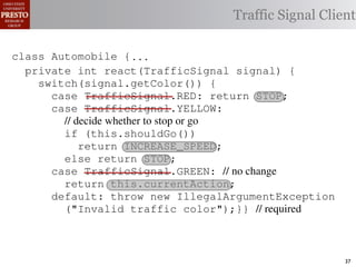 this.currentAction &&
    private int color = RED;                        38            (reacti
 INCREASE_SPEED ||automobile is currently performing, idle by default ∗/
    /∗ The action this
    private     for currentAction =
tSpeed <= MAX_SPEED))
                                                  Traffic Signal Client
    /∗ Accessorintthe light’s current color ∗/IDLE; 39             this.c
    public intspeed of the automobile, initially 540
                     getColor() {return this.color;}}                this.
    /∗ The current
rmAction(reaction);}                                 mph. ∗/
                                                  41
       private int currentSpeed = 5;            42       private void
 rmAction(int action) {
    class Automobile {...}}
                                                                 (b) Im
       private int react(TrafficSignal 0;
                    static final int IDLE = signal) {
eger constants for static final int INCREASE_SPEED = 1;
       private enumerated types.
          switch(signal.getColor()) {
       private static final int DECREASE_SPEED = 2;
            case TrafficSignal.RED: return STOP;
Figure 1. Running example: STOP = 3;
       private static final int a hypothetical drive-by-w
            case TrafficSignal.YELLOW:
       private decide whether to stop or go
                // static final int MAX_SPEED = 140;
       /∗ The action (this.shouldGo()) performing, idle by default ∗/
                if this automobile is currently
 ch machinery.int currentAction = IDLE; example, in which
       private return Third, INCREASE_SPEED;
                              the weak enum
       /∗ The to manually enumerate initially 5 mph.language enum
 ogrammercurrent speed of theSTOP; the
                else return automobile,          by ∗/
 ts, whichcaseint currentSpeed = of // no changeAutomobile.
       private TrafficSignal.GREEN:
              increases the likelihood 5;        and
                return this.currentAction;
different enumint react(TrafficSignal signal) of these ne
       private constants may be unin-            ations {
            default: throw new IllegalArgumentException
 he same internal value. Finally, the
                ("Invalid traffic color");}}through compile-tim
          switch(signal.getColor()) {              // required
            case TrafficSignal.RED: return STOP;
rittle public voidthe values {are com-
        [?]:case TrafficSignal.YELLOW:
               since drive()                     between the named
at compile time they are to stop or=go... ; ated values. It is als
          TrafficSignal aSignal into
                // decide whether inlined
  new constants(this.shouldGo())
          int if are added in between
                reaction = this.react(aSignal); Action, whic
                                                 is an                37
 