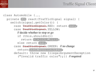 this.currentAction &&
    private int color = RED;                        38            (reacti
 INCREASE_SPEED ||automobile is currently performing, idle by default ∗/
    /∗ The action this
    private     for currentAction =
tSpeed <= MAX_SPEED))
                                                  Traffic Signal Client
    /∗ Accessorintthe light’s current color ∗/IDLE; 39             this.c
    public intspeed of the automobile, initially 540
                     getColor() {return this.color;}}                this.
    /∗ The current
rmAction(reaction);}                                 mph. ∗/
                                                  41
       private int currentSpeed = 5;            42       private void
 rmAction(int action) {
    class Automobile {...}}
                                                                 (b) Im
       private int react(TrafficSignal 0;
                    static final int IDLE = signal) {
eger constants for static final int INCREASE_SPEED = 1;
       private enumerated types.
          switch(signal.getColor()) {
       private static final int DECREASE_SPEED = 2;
            case TrafficSignal.RED: return STOP;
Figure 1. Running example: STOP = 3;
       private static final int a hypothetical drive-by-w
            case TrafficSignal.YELLOW:
       private decide whether to stop or go
                // static final int MAX_SPEED = 140;
       /∗ The action (this.shouldGo()) performing, idle by default ∗/
                if this automobile is currently
 ch machinery.int currentAction = IDLE; example, in which
       private return Third, INCREASE_SPEED;
                              the weak enum
       /∗ The to manually enumerate initially 5 mph.language enum
 ogrammercurrent speed of theSTOP; the
                else return automobile,          by ∗/
 ts, whichcaseint currentSpeed = of // no changeAutomobile.
       private TrafficSignal.GREEN:
              increases the likelihood 5;        and
                return this.currentAction;
different enumint react(TrafficSignal signal) of these ne
       private constants may be unin-            ations {
            default: throw new IllegalArgumentException
 he same internal value. Finally, the
                ("Invalid traffic color");}}through compile-tim
          switch(signal.getColor()) {              // required
            case TrafficSignal.RED: return STOP;
rittle public voidthe values {are com-
        [?]:case TrafficSignal.YELLOW:
               since drive()                     between the named
at compile time they are to stop or=go... ; ated values. It is als
          TrafficSignal aSignal into
                // decide whether inlined
  new constants(this.shouldGo())
          int if are added in between
                reaction = this.react(aSignal); Action, whic
                                                 is an                37
 