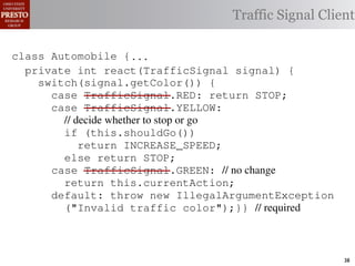 this.currentAction &&
    /∗ The action this color = RED;               38              (reacti
    private int automobile is currently performing, idle by default */
     /*                                               idle by default ∗/
 INCREASE_SPEED ||
    /∗ Accessor Action currentAction = Action.IDLE; Client
                                                Traffic Signal this.c
    private intthe light’s current color ∗/IDLE; 39
                for currentAction =
tSpeed <= MAX_SPEED))
    public intspeed of the automobile, initially 540
                     getColor() {return this.color;}}                this.
    /∗ The current
     /*
rmAction(reaction);}                               mph. */
                                                        ∗/
                                                  41
       private int currentSpeed = 5;            42       private void
 rmAction(int action) {
    class Automobile {...}}
                                                                 (b) Im
       private int react(TrafficSignal 0; signal) {
                    static final int IDLE = signal) {
                    Action react(TrafficSignal
eger constants for static final int INCREASE_SPEED = 1;
       private enumerated types.
          switch(signal.getColor()) {
       private static final int DECREASE_SPEED = 2;
            case TrafficSignal.RED: return Action.STOP;
                                                   STOP;
Figure 1. Running example: STOP = 3;
       private static final int a hypothetical drive-by-w
            case TrafficSignal.YELLOW:
       private decide whether to stop or go
                // static final int MAX_SPEED = 140;
       /∗ The action (this.shouldGo()) performing, idle by default ∗/
                if this automobile is currently
 ch machinery.int currentAction = IDLE; example, in which
                      Third, INCREASE_SPEED;
                              the weak enum
       private return Action.INCREASE_SPEED;
       /∗ The to manually enumerate initially 5 mph.language enum
 ogrammercurrent speed of theSTOP; the
                                  automobile,
                else return Action.STOP;         by ∗/
 ts, whichcaseint currentSpeed = of // no changeAutomobile.
       private TrafficSignal.GREEN:
              increases the likelihood 5;        and
                return this.currentAction;
different enumint react(TrafficSignal signal) of these ne
       private constants may be unin-            ations {
            default: throw new IllegalArgumentException
 he same internal value. Finally, the
                ("Invalid traffic color");}}through compile-tim
          switch(signal.getColor()) {              // required
            case TrafficSignal.RED: return STOP;
rittle public voidthe values {are com-
        [?]:case TrafficSignal.YELLOW:
               since drive()                     between the named
at compile time they are to stop or=go... ; ated values. It is als
          TrafficSignal aSignal into
                // decide whether inlined
  new constants(this.shouldGo())
          int if reactionthis.react(aSignal); Action, whic
          Action are added in between
                reaction = = this.react(aSignal);is an                38
 