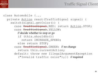 this.currentAction &&
    /∗ The action this color = RED;               38              (reacti
    private int automobile is currently performing, idle by default */
     /*                                               idle by default ∗/
 INCREASE_SPEED ||
    /∗ Accessor Action currentAction = Action.IDLE; Client
                                                Traffic Signal this.c
    private intthe light’s current color ∗/IDLE; 39
                for currentAction =
tSpeed <= MAX_SPEED))
    public intspeed of the automobile, initially 540
                     getColor() {return this.color;}}                this.
    /∗ The current
     /*
rmAction(reaction);}                               mph. */
                                                        ∗/
                                                  41
       private int currentSpeed = 5;            42       private void
 rmAction(int action) {
    class Automobile {...}}
                                                                 (b) Im
       private int react(TrafficSignal 0; signal) {
                    static final int IDLE = signal) {
                    Action react(TrafficSignal
eger constants for static final int INCREASE_SPEED = 1;
       private enumerated types.
          switch(signal.getColor()) {
       private static final int DECREASE_SPEED = 2;
            case TrafficSignal.RED: return Action.STOP;
                                                   STOP;
Figure 1. Running example: STOP = 3;
       private static final int a hypothetical drive-by-w
            case TrafficSignal.YELLOW:
       private decide whether to stop or go
                // static final int MAX_SPEED = 140;
       /∗ The action (this.shouldGo()) performing, idle by default ∗/
                if this automobile is currently
 ch machinery.int currentAction = IDLE; example, in which
                      Third, INCREASE_SPEED;
                              the weak enum
       private return Action.INCREASE_SPEED;
       /∗ The to manually enumerate initially 5 mph.language enum
 ogrammercurrent speed of theSTOP; the
                                  automobile,
                else return Action.STOP;         by ∗/
 ts, whichcaseint currentSpeed = of // no changeAutomobile.
       private TrafficSignal.GREEN:
              increases the likelihood 5;        and
                return this.currentAction;
different enumint react(TrafficSignal signal) of these ne
       private constants may be unin-            ations {
            default: throw new IllegalArgumentException
 he same internal value. Finally, the
                ("Invalid traffic color");}}through compile-tim
          switch(signal.getColor()) {              // required
            case TrafficSignal.RED: return STOP;
rittle public voidthe values {are com-
        [?]:case TrafficSignal.YELLOW:
               since drive()                     between the named
at compile time they are to stop or=go... ; ated values. It is als
          TrafficSignal aSignal into
                // decide whether inlined
  new constants(this.shouldGo())
          int if reactionthis.react(aSignal); Action, whic
          Action are added in between
                reaction = = this.react(aSignal);is an                38
 