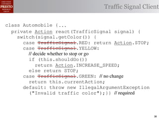this.currentAction &&
    /∗ The action this color = RED;               38              (reacti
    private int automobile is currently performing, idle by default */
     /*                                               idle by default ∗/
 INCREASE_SPEED ||
    /∗ Accessor Action currentAction = Action.IDLE; Client
                                                Traffic Signal this.c
    private intthe light’s current color ∗/IDLE; 39
                for currentAction =
tSpeed <= MAX_SPEED))
    public intspeed of the automobile, initially 540
                     getColor() {return this.color;}}                this.
    /∗ The current
     /*
rmAction(reaction);}                               mph. */
                                                        ∗/
                                                  41
       private int currentSpeed = 5;            42       private void
 rmAction(int action) {
    class Automobile {...}}
                                                                 (b) Im
       private int react(TrafficSignal 0; signal) {
                    static final int IDLE = signal) {
                    Action react(TrafficSignal
eger constants for static final int INCREASE_SPEED = 1;
       private enumerated types.
          switch(signal.getColor()) {
       private static final int DECREASE_SPEED = 2;
            case TrafficSignal.RED: return Action.STOP;
                                                   STOP;
Figure 1. Running example: STOP = 3;
       private static final int a hypothetical drive-by-w
            case TrafficSignal.YELLOW:
       private decide whether to stop or go
                // static final int MAX_SPEED = 140;
       /∗ The action (this.shouldGo()) performing, idle by default ∗/
                if this automobile is currently
 ch machinery.int currentAction = IDLE; example, in which
                      Third, INCREASE_SPEED;
                              the weak enum
       private return Action.INCREASE_SPEED;
       /∗ The to manually enumerate initially 5 mph.language enum
 ogrammercurrent speed of theSTOP; the
                                  automobile,
                else return Action.STOP;         by ∗/
 ts, whichcaseint currentSpeed = of // no changeAutomobile.
       private TrafficSignal.GREEN:
              increases the likelihood 5;        and
                return this.currentAction;
different enumint react(TrafficSignal signal) of these ne
       private constants may be unin-            ations {
            default: throw new IllegalArgumentException
 he same internal value. Finally, the
                ("Invalid traffic color");}}through compile-tim
          switch(signal.getColor()) {              // required
            case TrafficSignal.RED: return STOP;
rittle public voidthe values {are com-
        [?]:case TrafficSignal.YELLOW:
               since drive()                     between the named
at compile time they are to stop or=go... ; ated values. It is als
          TrafficSignal aSignal into
                // decide whether inlined
  new constants(this.shouldGo())
          int if reactionthis.react(aSignal); Action, whic
          Action are added in between
                reaction = = this.react(aSignal);is an                38
 