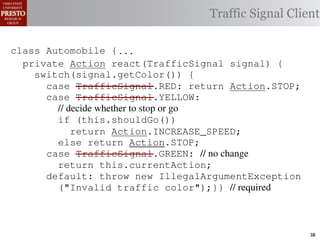 this.currentAction &&
    /∗ The action this color = RED;               38              (reacti
    private int automobile is currently performing, idle by default */
     /*                                               idle by default ∗/
 INCREASE_SPEED ||
    /∗ Accessor Action currentAction = Action.IDLE; Client
                                                Traffic Signal this.c
    private intthe light’s current color ∗/IDLE; 39
                for currentAction =
tSpeed <= MAX_SPEED))
    public intspeed of the automobile, initially 540
                     getColor() {return this.color;}}                this.
    /∗ The current
     /*
rmAction(reaction);}                               mph. */
                                                        ∗/
                                                  41
       private int currentSpeed = 5;            42       private void
 rmAction(int action) {
    class Automobile {...}}
                                                                 (b) Im
       private int react(TrafficSignal 0; signal) {
                    static final int IDLE = signal) {
                    Action react(TrafficSignal
eger constants for static final int INCREASE_SPEED = 1;
       private enumerated types.
          switch(signal.getColor()) {
       private static final int DECREASE_SPEED = 2;
            case TrafficSignal.RED: return Action.STOP;
                                                   STOP;
Figure 1. Running example: STOP = 3;
       private static final int a hypothetical drive-by-w
            case TrafficSignal.YELLOW:
       private decide whether to stop or go
                // static final int MAX_SPEED = 140;
       /∗ The action (this.shouldGo()) performing, idle by default ∗/
                if this automobile is currently
 ch machinery.int currentAction = IDLE; example, in which
                      Third, INCREASE_SPEED;
                              the weak enum
       private return Action.INCREASE_SPEED;
       /∗ The to manually enumerate initially 5 mph.language enum
 ogrammercurrent speed of theSTOP; the
                                  automobile,
                else return Action.STOP;         by ∗/
 ts, whichcaseint currentSpeed = of // no changeAutomobile.
       private TrafficSignal.GREEN:
              increases the likelihood 5;        and
                return this.currentAction;
different enumint react(TrafficSignal signal) of these ne
       private constants may be unin-            ations {
            default: throw new IllegalArgumentException
 he same internal value. Finally, the
                ("Invalid traffic color");}}through compile-tim
          switch(signal.getColor()) {              // required
            case TrafficSignal.RED: return STOP;
rittle public voidthe values {are com-
        [?]:case TrafficSignal.YELLOW:
               since drive()                     between the named
at compile time they are to stop or=go... ; ated values. It is als
          TrafficSignal aSignal into
                // decide whether inlined
  new constants(this.shouldGo())
          int if reactionthis.react(aSignal); Action, whic
          Action are added in between
                reaction = = this.react(aSignal);is an                38
 