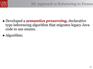 My Approach to Refactoring to Enums



• Developed a semantics preserving, declarative
 type inferencing algorithm that migrates legacy Java
 code to use enums.
• Algorithm:



                                                        39
 