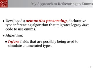 My Approach to Refactoring to Enums



• Developed a semantics preserving, declarative
  type inferencing algorithm that migrates legacy Java
  code to use enums.
• Algorithm:
 • Infers fields that are possibly being used to
   simulate enumerated types.




                                                         39
 