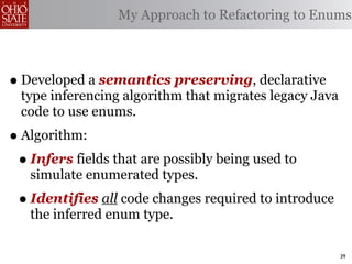 My Approach to Refactoring to Enums



• Developed a semantics preserving, declarative
  type inferencing algorithm that migrates legacy Java
  code to use enums.
• Algorithm:
 • Infers fields that are possibly being used to
   simulate enumerated types.
 • Identifies all code changes required to introduce
   the inferred enum type.

                                                         39
 