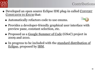 Contributions

• Developed an open source Eclipse IDE plug-in called CONVERT
  CONSTANTS TO ENUM that:
 • Automatically refactors code to use enums.
 • Provides a developer-friendly graphical user interface with
   preview pane, constant selection, etc.
 • Proposed as a Google Summer of Code (GSoC) project in
   2009 and 2010.
 • In progress to be included with the standard distribution of
   Eclipse, proposed by IBM.




                                                                  40
 