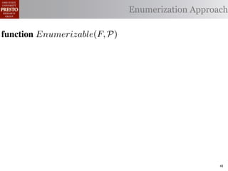 α        '%2"%,&)/ !)&-/ 1)!0#-
  αctxt    30"+$5+ "$ 40"+0 α 1%. Enumerization Approach
                                  #++(2
              !"#$%& '( !)%*+,"-* .)/+/").(
function Enumerizable(C)P)
 .',/&4$'& Enumerize(F,
        R ← Enumerizable(F )
  1: >AW ← C /* seed the worklist with the input constants */

  2: QAN ← ∅ /* the non-enumerizable set ∩ Consistent(R) */
        R ← U nique(R) ∩ Distinct(R) list, initially empty
  3: GAfor all c T ∈ R 4,
        5,' *22 ∈ C do
          T ransf orm(T )
  4: RA MakeSet(c) /* init the union-ﬁnd data structure */
     ?A  5,'
  5: end for

  6: while W = ∅ do
        !"#$%& 0( 1)23,&4&, &.$*&%"5+/"). +,#)%"/6*(
  7:    /* remove an element from the worklist */
        α ← e | ∈ %&*# %**(1) !0%! 4) %2) %,&) !# *!%!"+%
 2)9%+!#2"$37 eM)W
  8:

        W ← W  {α}
 "-)$!"9. %&& 2)9)2)$+)* !# +%$-"-%!) !)&-* %$- !2%$*"!"')&. -
  9:

 6)$-)$! 62#32%1 Contexts(α, P) do
 10:    for all αctxt ∈ )$!"!")*7 O0"* %**(16!"#$ +#(&- ,) "$'%
 11:        ¬isEnumerizableContext (α, αctxt ) then
 -%!)-if!02#(30 !0) (*) #9 2)")+!"#$ %$- +(*!#1 +&%** &#%-)41
 
