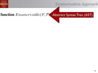 α        '%2"%,&)/ !)&-/ 1)!0#-
  αctxt    30"+$5+ "$ 40"+0 α 1%. Enumerization Approach
                                  #++(2
              !"#$%& '( !)%*+,"-* .)/+/").(
function Enumerizable(C)P) Abstract Syntax Tree (AST)
 .',/&4$'& Enumerize(F,
        R ← Enumerizable(F )
  1: >AW ← C /* seed the worklist with the input constants */

  2: QAN ← ∅ /* the non-enumerizable set ∩ Consistent(R) */
        R ← U nique(R) ∩ Distinct(R) list, initially empty
  3: GAfor all c T ∈ R 4,
        5,' *22 ∈ C do
          T ransf orm(T )
  4: RA MakeSet(c) /* init the union-ﬁnd data structure */
     ?A  5,'
  5: end for

  6: while W = ∅ do
        !"#$%& 0( 1)23,&4&, &.$*&%"5+/"). +,#)%"/6*(
  7:    /* remove an element from the worklist */
        α ← e | ∈ %&*# %**(1) !0%! 4) %2) %,&) !# *!%!"+%
 2)9%+!#2"$37 eM)W
  8:

        W ← W  {α}
 "-)$!"9. %&& 2)9)2)$+)* !# +%$-"-%!) !)&-* %$- !2%$*"!"')&. -
  9:

 6)$-)$! 62#32%1 Contexts(α, P) do
 10:    for all αctxt ∈ )$!"!")*7 O0"* %**(16!"#$ +#(&- ,) "$'%
 11:        ¬isEnumerizableContext (α, αctxt ) then
 -%!)-if!02#(30 !0) (*) #9 2)")+!"#$ %$- +(*!#1 +&%** &#%-)41
 