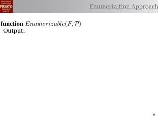 α        '%2"%,&)/ !)&-/ 1)!0#-
  αctxt    30"+$5+ "$ 40"+0 α 1%. Enumerization Approach
                                  #++(2
              !"#$%& '( !)%*+,"-* .)/+/").(
function Enumerizable(C)P)
 .',/&4$'& Enumerize(F,
 Output: C /* seed the worklist with the input constants */
        R←
  1: >AW ← Enumerizable(F )

  2: QAN ← ∅ /* the non-enumerizable set ∩ Consistent(R) */
        R ← U nique(R) ∩ Distinct(R) list, initially empty
  3: GAfor all c T ∈ R 4,
        5,' *22 ∈ C do
          T ransf orm(T )
  4: RA MakeSet(c) /* init the union-ﬁnd data structure */
     ?A  5,'
  5: end for

  6: while W = ∅ do
        !"#$%& 0( 1)23,&4&, &.$*&%"5+/"). +,#)%"/6*(
  7:    /* remove an element from the worklist */
        α ← e | ∈ %&*# %**(1) !0%! 4) %2) %,&) !# *!%!"+%
 2)9%+!#2"$37 eM)W
  8:

        W ← W  {α}
 "-)$!"9. %&& 2)9)2)$+)* !# +%$-"-%!) !)&-* %$- !2%$*"!"')&. -
  9:

 6)$-)$! 62#32%1 Contexts(α, P) do
 10:    for all αctxt ∈ )$!"!")*7 O0"* %**(16!"#$ +#(&- ,) "$'%
 11:        ¬isEnumerizableContext (α, αctxt ) then
 -%!)-if!02#(30 !0) (*) #9 2)")+!"#$ %$- +(*!#1 +&%** &#%-)41
 