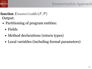 α        '%2"%,&)/ !)&-/ 1)!0#-
  αctxt    30"+$5+ "$ 40"+0 α 1%. Enumerization Approach
                                  #++(2
              !"#$%& '( !)%*+,"-* .)/+/").(
function Enumerizable(C)P)
 .',/&4$'& Enumerize(F,
 Output: C /* seed the worklist with the input constants */
        R←
  1: >AW ← Enumerizable(F )

 •2: QAN ← ∅U nique(R) ∩ Distinct(R) ∩ Consistent(R) */
     Partitioning of program entities: list, initially empty
        R ← /* the non-enumerizable set
  3: GAfor all c T ∈ R 4,
        5,' *22 ∈ C do
    • Fields
          T ransf orm(T )
  4: RA MakeSet(c) /* init the union-ﬁnd data structure */

  5:
    • end for declarations (return types)
     ?A Method
         5,'
  6:• while W = ∅ do (including formal parameters)
        Local variables
        !"#$%& 0( 1)23,&4&, &.$*&%"5+/"). +,#)%"/6*(
  7:    /* remove an element from the worklist */
        α ← e | ∈ %&*# %**(1) !0%! 4) %2) %,&) !# *!%!"+%
 2)9%+!#2"$37 eM)W
  8:

        W ← W  {α}
 "-)$!"9. %&& 2)9)2)$+)* !# +%$-"-%!) !)&-* %$- !2%$*"!"')&. -
  9:

 6)$-)$! 62#32%1 Contexts(α, P) do
 10:    for all αctxt ∈ )$!"!")*7 O0"* %**(16!"#$ +#(&- ,) "$'%
 11:        ¬isEnumerizableContext (α, αctxt ) then
 -%!)-if!02#(30 !0) (*) #9 2)")+!"#$ %$- +(*!#1 +&%** &#%-)41
 