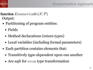 α        '%2"%,&)/ !)&-/ 1)!0#-
  αctxt    30"+$5+ "$ 40"+0 α 1%. Enumerization Approach
                                  #++(2
              !"#$%& '( !)%*+,"-* .)/+/").(
function Enumerizable(C)P)
 .',/&4$'& Enumerize(F,
 Output: C /* seed the worklist with the input constants */
        R←
  1: >AW ← Enumerizable(F )

 •2: QAN ← ∅U nique(R) ∩ Distinct(R) ∩ Consistent(R) */
     Partitioning of program entities: list, initially empty
        R ← /* the non-enumerizable set
  3: GAfor all c T ∈ R 4,
        5,' *22 ∈ C do
    • Fields
          T ransf orm(T )
  4: RA MakeSet(c) /* init the union-ﬁnd data structure */

  5:
    • end for declarations (return types)
     ?A Method
         5,'
  6:• while W = ∅ do (including formal parameters)
        Local variables
        !"#$%& 0( 1)23,&4&, &.$*&%"5+/"). +,#)%"/6*(
        /* remove an element from the worklist */
 • Each partition contains elements that:
  7:

        α ← e | ∈ %&*# %**(1) !0%! 4) %2) %,&) !# *!%!"+%
 2)9%+!#2"$37 eM)W
  8:
    • Transitively type-dependent upon one another
        W ← W  {α}
 "-)$!"9. %&& 2)9)2)$+)* !# +%$-"-%!) !)&-* %$- !2%$*"!"')&. -
  9:

 10:• Are all αctxt ∈ Contexts(α, P) do
 6)$-)$!safe for enum type transformation +#(&- ,) "$'%
        for 62#32%1 )$!"!")*7 O0"* %**(16!"#$
 11:        ¬isEnumerizableContext (α, αctxt ) then
 -%!)-if!02#(30 !0) (*) #9 2)")+!"#$ %$- +(*!#1 +&%** &#%-)
                                                          41
 