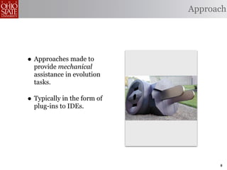 Approach




• Approaches made to
  provide mechanical
  assistance in evolution
  tasks.

• Typically in the form of
  plug-ins to IDEs.




                                   8
 