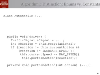 this.currentAction &&
         case TrafficSignal.YELLOW:
    private int color = RED;                       38         (reacti
 INCREASE_SPEED ||
    /∗ Accessor for the light’s current or go ∗/ Enums vs. Constants
            // decide whether toDistinction:
               Algorithmic stop color
tSpeed <= MAX_SPEED))
                                                   39          this.c
    publicif (this.shouldGo())
              int getColor() {return this.color;}} 40           this.
rmAction(reaction);}
                    return INCREASE_SPEED;        41

                else return STOP;                 42     private void
 rmAction(int action) {
    class Automobile {...}}
            casestatic final int IDLE = no change
                     TrafficSignal.GREEN: // 0;                   (b) Im
       private
eger constants for static final int INCREASE_SPEED = 1;
       private enumerated types.
                return this.currentAction;
            default: throw new IllegalArgumentException
       private static final int DECREASE_SPEED = 2;
Figure 1. Running example:color");}} // required
                ("Invalid traffic a hypothetical drive-by-w
       private static final int STOP = 3;
       private static final int MAX_SPEED = 140;
       public void drive() is currently performing, idle by default ∗/
       /∗ The action this automobile {
 ch machinery.int currentAction = IDLE; example, in which
          TrafficSignal the weak enum ;
       private        Third, aSignal = ...
       /∗ The to manually enumerate initially 5 mph.language enum
 ogrammercurrent speed of the automobile,the
          int reaction = this.react(aSignal); ∗/   by
          if (reaction != this.currentAction &&
 ts, which increases the likelihood 5;
       private int currentSpeed = of
                (reaction != INCREASE_SPEED ||
                                                   and Automobile.
different enumint react(TrafficSignal signal) of these ne
       privatethis.currentSpeed unin-
                     constants may be <= MAX_SPEED)) {
                                                   ations
 he same internal value. Finally, the
                    this.performAction(reaction);}
          switch(signal.getColor()) {              through compile-tim
            case TrafficSignal.RED: return STOP;
rittle private void performAction(int action) {...}}named
        [?]:case TrafficSignal.YELLOW:
               since the values are com-           between the
at compile time they are to stop or go
                // decide whether inlined into     ated values. It is als
  new constants if(a)are added in constants for enumerated types., whic
                        Using integer
                     (this.shouldGo()) between     is an Action 44
 